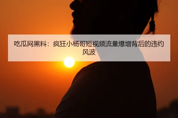 吃瓜网黑料：疯狂小杨哥短视频流量爆增背后的违约风波
