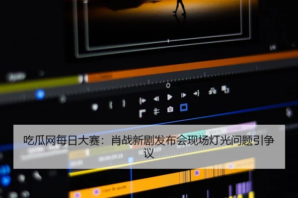 吃瓜网每日大赛：肖战新剧发布会现场灯光问题引争议